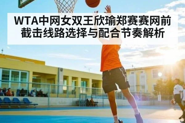 WTA中网女双王欣瑜郑赛赛网前截击线路选择与配合节奏解析