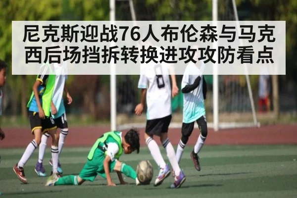 尼克斯迎战76人布伦森与马克西后场挡拆转换进攻攻防看点