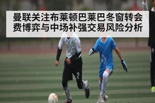 曼联关注布莱顿巴莱巴冬窗转会费博弈与中场补强交易风险分析